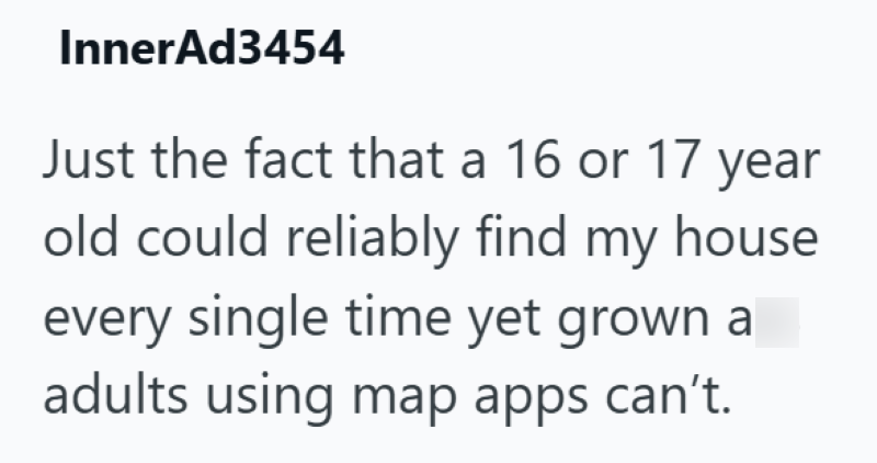 InnerAd3454 Just the fact that a 16 or 17 year old could reliably find my house every single time yet grown a adults using map apps can't.