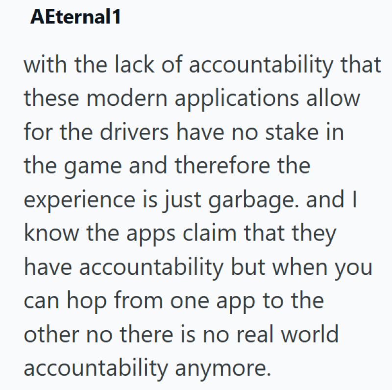 AEternal1 with the lack of accountability that these modern applications allow for the drivers have no stake in the game and therefore the experience is just garbage. and I know the apps claim that they have accountability but when you can hop from one app to the other no there is no real world accountability anymore.