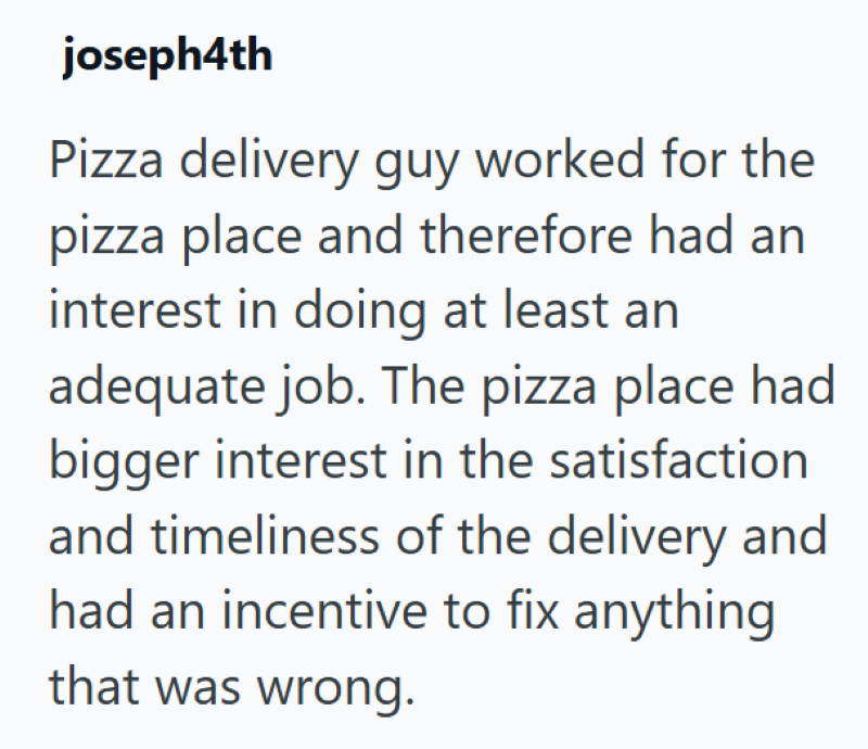 joseph4th Pizza delivery guy worked for the pizza place and therefore had an interest in doing at least an adequate job. The pizza place had bigger interest in the satisfaction and timeliness of the delivery and had an incentive to fix anything that was wrong.