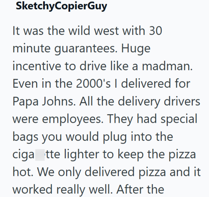 SketchyCopierGuy It was the wild west with 30 minute guarantees. Huge incentive to drive like a madman. Even in the 2000's I delivered for Papa Johns. All the delivery drivers were employees. They had special bags you would plug into the ciga tte lighter to keep the pizza hot. We only delivered pizza and it worked really well. After the