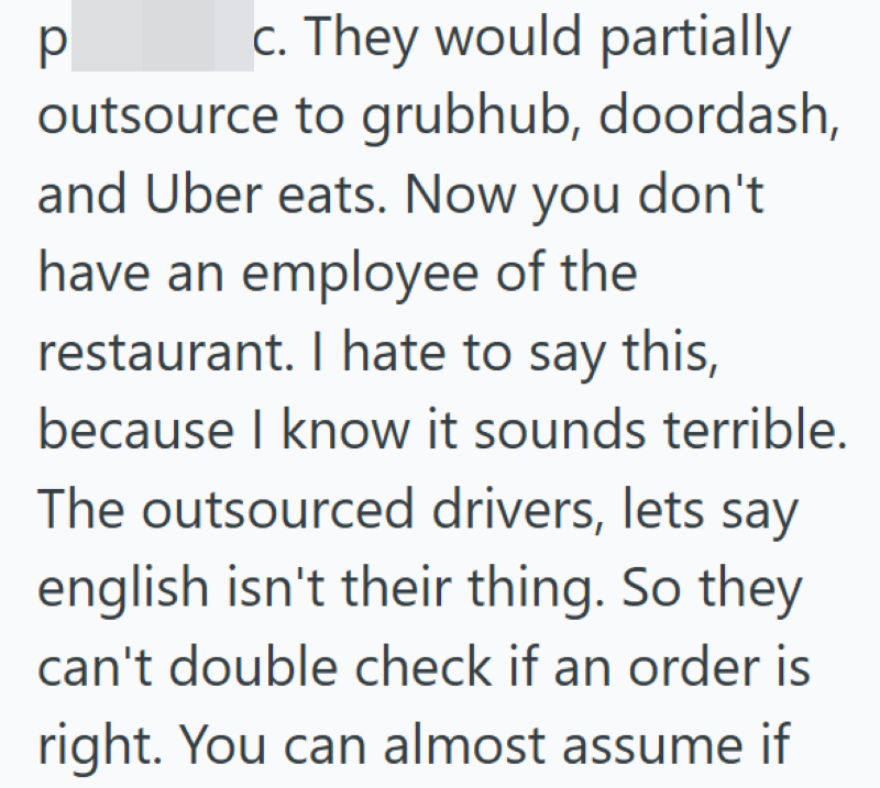 р c. They would partially outsource to grubhub, doordash, and Uber eats. Now you don't have an employee of the restaurant. I hate to say this, because I know it sounds terrible. The outsourced drivers, lets say english isn't their thing. So they can't double check if an order is right. You can almost assume if