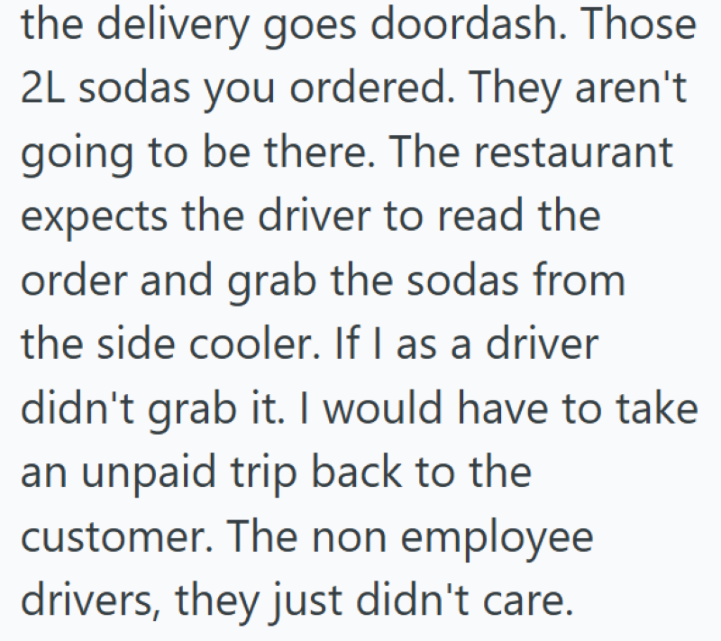 the delivery goes doordash. Those 2L sodas you ordered. They aren't going to be there. The restaurant expects the driver to read the order and grab the sodas from the side cooler. If I as a driver didn't grab it. I would have to take an unpaid trip back to the customer. The non employee drivers, they just didn't care.