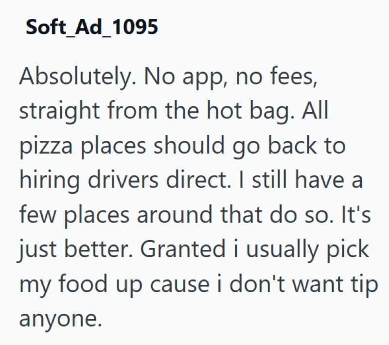 Soft_Ad_1095 Absolutely. No app, no fees, straight from the hot bag. All pizza places should go back to hiring drivers direct. I still have a few places around that do so. It's just better. Granted i usually pick my food up cause i don't want tip anyone.