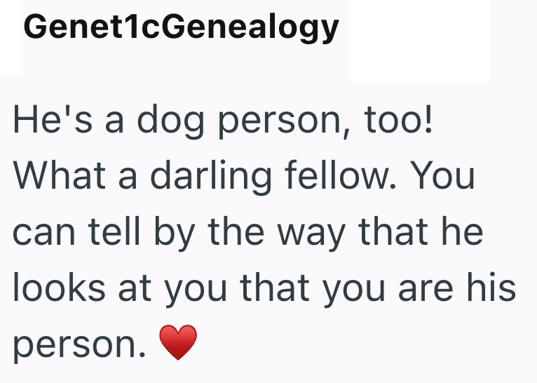 Genet1cGenealogy He's a dog person, too! What a darling fellow. You can tell by the way that he looks at you that you are his person.
