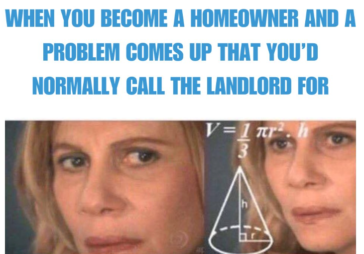 WHEN YOU BECOME A HOMEOWNER AND A PROBLEM COMES UP THAT YOU'D NORMALLY CALL THE LANDLORD FOR V=1 πr². h 3 h