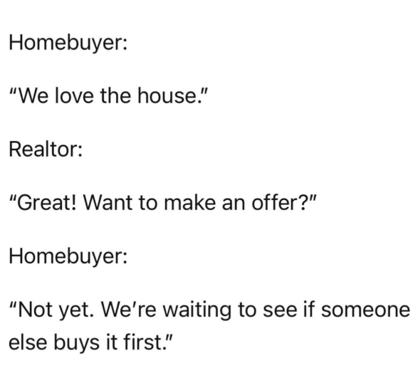 Homebuyer: "We love the house." Realtor: "Great! Want to make an offer?" Homebuyer: "Not yet. We're waiting to see if someone else buys it first."