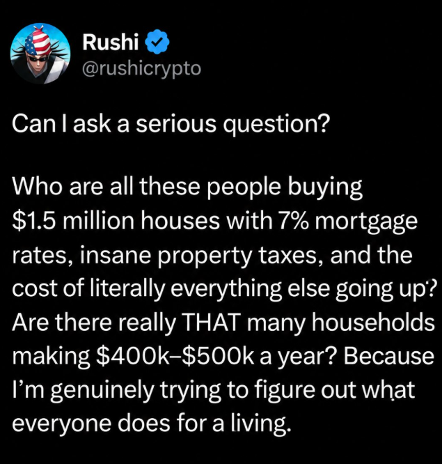 Rushi @rushicrypto Can I ask a serious question? Who are all these people buying $1.5 million houses with 7% mortgage rates, insane property taxes, and the cost of literally everything else going up? Are there really THAT many households making $400k-$500k a year? Because I'm genuinely trying to figure out what everyone does for a living.