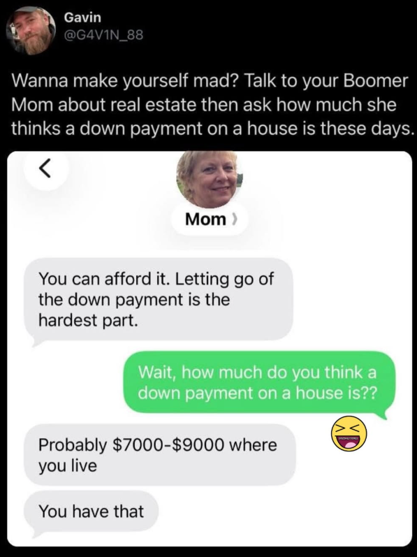 Gavin @G4V1N_88 Wanna make yourself mad? Talk to your Boomer Mom about real estate then ask how much she thinks a down payment on a house is these days. Mom > You can afford it. Letting go of the down payment is the hardest part. Wait, how much do you think a down payment on a house is?? Probably $7000-$9000 where you live You have that