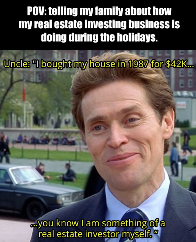 POV: telling my family about how my real estate investing business is doing during the holidays. Uncle: "I bought my house in 1987 for $42K... BB ...you know I am something of a real estate investor myself."