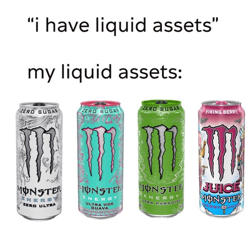 "i have liquid assets" my liquid assets: ZERO SUGAR ZERO SUGAR ZERO SUGAR VIKING BERRY MONSTER NERG ZERO ULTRA MONSTER ENERGY ULTRA VICE GUAVA KEN MONSTER ELTRA PARADISE ERGY JUICE MONSTER NERGY JU