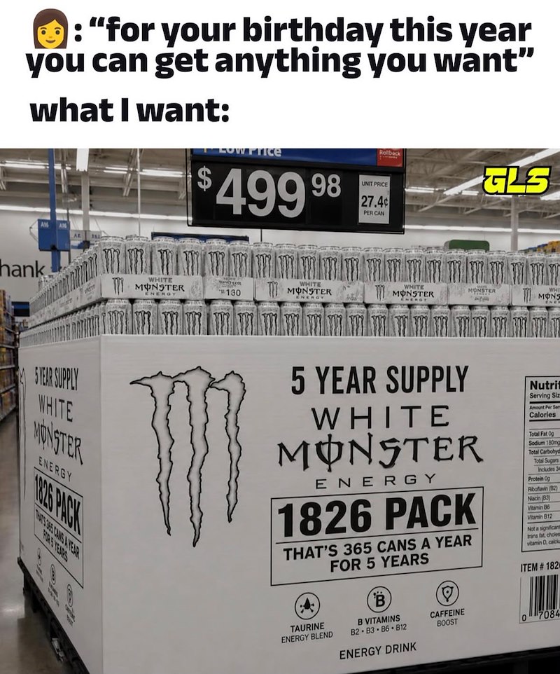 : "for your birthday this year you can get anything you want" what I want: Low Price $499 98 UNIT PRICE GLS 27.4¢ PER CAN hank WHITE WHITE WHITE MONSTER 130 MONSTER MONSTER MONSTER MONS ENERGY 5 YEAR SUPPLY WHITE MONSTER ENERGY 1826 PACK THRIS 3965 CANG AYEAR FERS YEARS 5 YEAR SUPPLY WHITE MONSTER ENERGY 1826 PACK THAT'S 365 CANS A YEAR FOR 5 YEARS TAURINE ENERGY BLEND B B VITAMINS B2 B3 B6 B12 CAFFEINE BOOST Nutrit Serving Siz Amount Per Ser Calories Total Fat 0g Sodium 180mg Total Carbohyd Tot