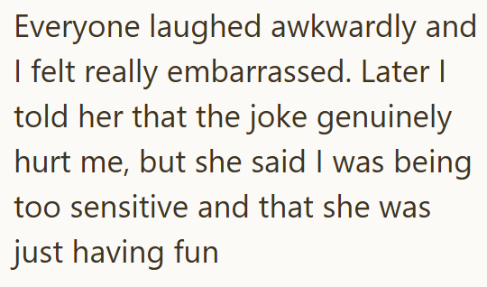 Everyone laughed awkwardly and I felt really embarrassed. Later I told her that the joke genuinely hurt me, but she said I was being too sensitive and that she was just having fun