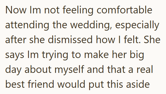 Now Im not feeling comfortable attending the wedding, especially after she dismissed how I felt. She says Im trying to make her big day about myself and that a real best friend would put this aside