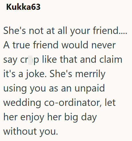 Kukka63 She's not at all your friend.... A true friend would never say crop like that and claim it's a joke. She's merrily using you as an unpaid wedding co-ordinator, let her enjoy her big day without you.