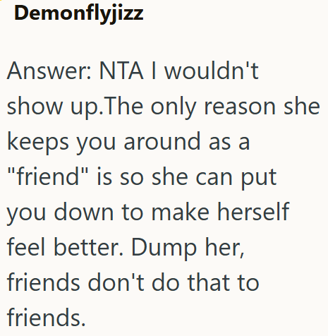 Demonflyjizz Answer: NTA I wouldn't show up. The only reason she keeps you around as a "friend" is so she can put you down to make herself feel better. Dump her, friends don't do that to friends.