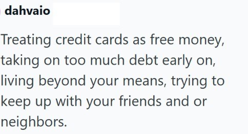 dahvaio Treating credit cards as free money, taking on too much debt early on, living beyond your means, trying to keep up with your friends and or neighbors.