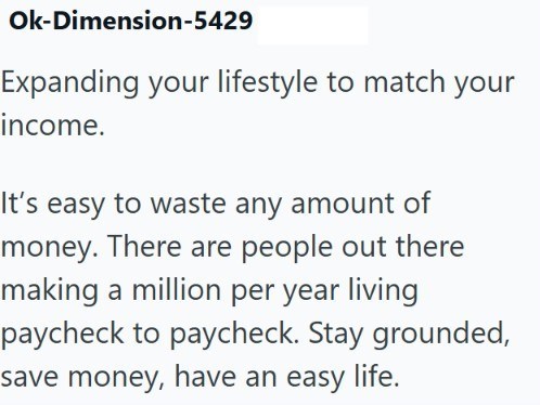 Ok-Dimension-5429 Expanding your lifestyle to match your income. It's easy to waste any amount of money. There are people out there making a million per year living paycheck to paycheck. Stay grounded, save money, have an easy life.