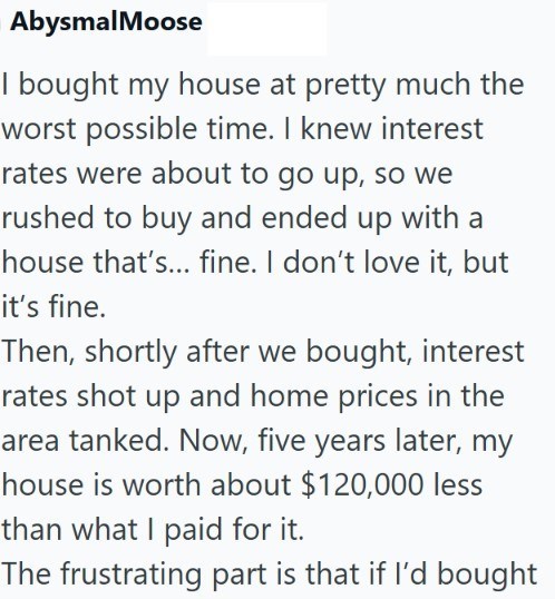 AbysmalMoose I bought my house at pretty much the worst possible time. I knew interest rates were about to go up, so we rushed to buy and ended up with a house that's... fine. I don't love it, but it's fine. Then, shortly after we bought, interest rates shot up and home prices in the area tanked. Now, five years later, my house is worth about $120,000 less than what I paid for it. The frustrating part is that if I'd bought