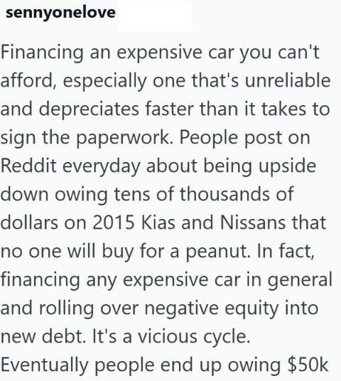 sennyonelove Financing an expensive car you can't afford, especially one that's unreliable and depreciates faster than it takes to sign the paperwork. People post on Reddit everyday about being upside down owing tens of thousands of dollars on 2015 Kias and Nissans that no one will buy for a peanut. In fact, financing any expensive car in general and rolling over negative equity into new debt. It's a vicious cycle. Eventually people end up owing $50k