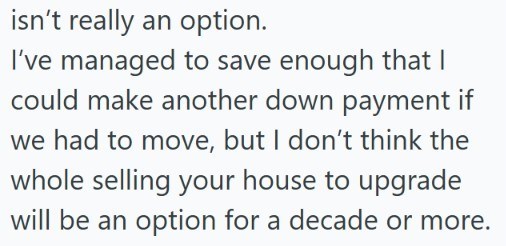 isn't really an option. I've managed to save enough that I could make another down payment if we had to move, but I don't think the whole selling your house to upgrade will be an option for a decade or more.