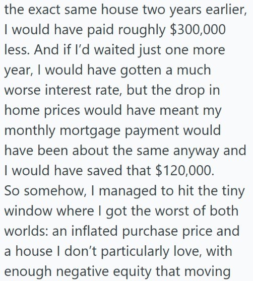 the exact same house two years earlier, I would have paid roughly $300,000 less. And if I'd waited just one more year, I would have gotten a much worse interest rate, but the drop in home prices would have meant my monthly mortgage payment would have been about the same anyway and I would have saved that $120,000. So somehow, I managed to hit the tiny window where I got the worst of both worlds: an inflated purchase price and a house I don't particularly love, with enough negative equity that mo
