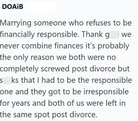 DOAIB Marrying someone who refuses to be financially responsible. Thank gwe never combine finances it's probably the only reason we both were no completely screwed post divorce but sks that I had to be the responsible one and they got to be irresponsible for years and both of us were left in the same spot post divorce.