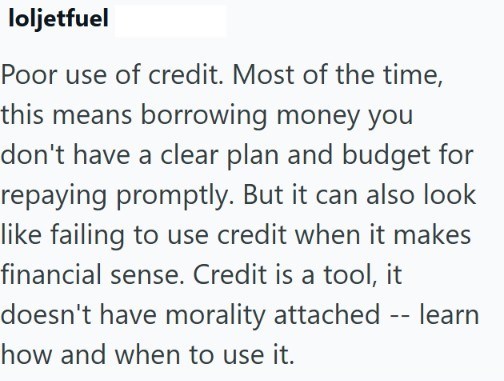 loljetfuel Poor use of credit. Most of the time, this means borrowing money you don't have a clear plan and budget for repaying promptly. But it can also look like failing to use credit when it makes financial sense. Credit is a tool, it doesn't have morality attached -- learn how and when to use it.