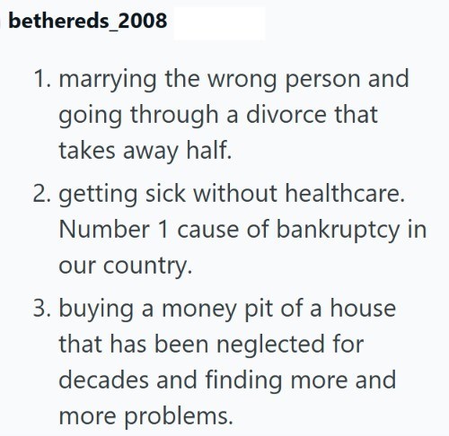 bethereds_2008 1. marrying the wrong person and going through a divorce that takes away half. 2. getting sick without healthcare. Number 1 cause of bankruptcy in our country. 3. buying a money pit of a house that has been neglected for decades and finding more and more problems.