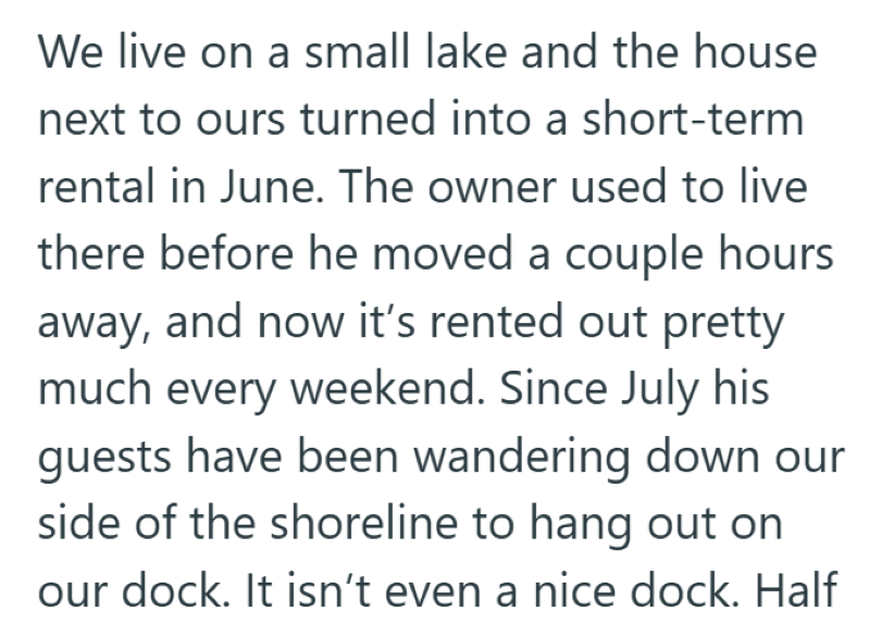 We live on a small lake and the house next to ours turned into a short-term rental in June. The owner used to live there before he moved a couple hours away, and now it's rented out pretty much every weekend. Since July his guests have been wandering down our side of the shoreline to hang out on our dock. It isn't even a nice dock. Half