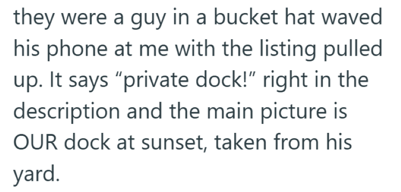 they were a guy in a bucket hat waved his phone at me with the listing pulled up. It says "private dock!" right in the description and the main picture is OUR dock at sunset, taken from his yard.