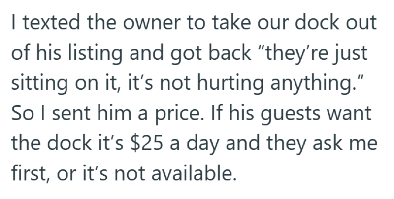 I texted the owner to take our dock out of his listing and got back "they're just sitting on it, it's not hurting anything." So I sent him a price. If his guests want the dock it's $25 a day and they ask me first, or it's not available.