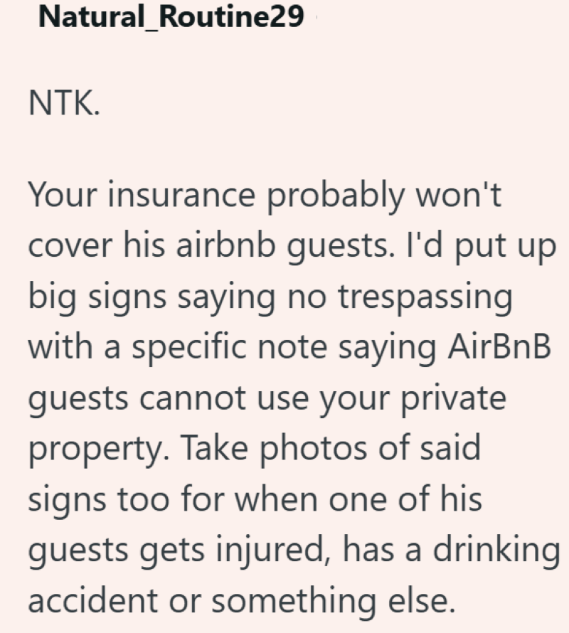 Natural_Routine29 NTK. Your insurance probably won't cover his airbnb guests. I'd put up big signs saying no trespassing with a specific note saying AirBnB guests cannot use your private property. Take photos of said signs too for when one of his guests gets injured, has a drinking accident or something else.
