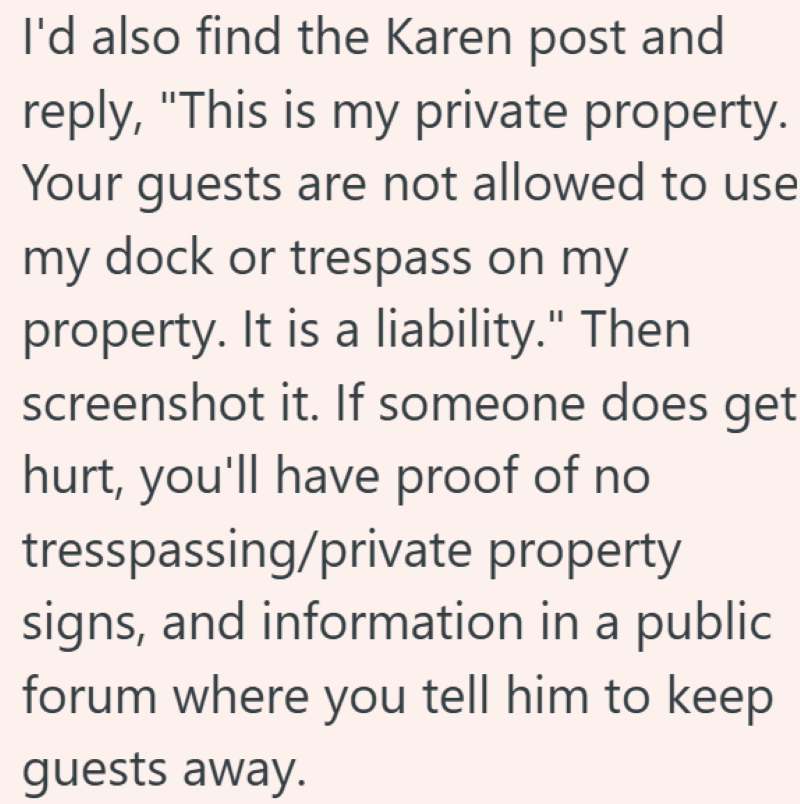 I'd also find the Karen post and reply, "This is my private property. Your guests are not allowed to use my dock or trespass on my property. It is a liability." Then screenshot it. If someone does get hurt, you'll have proof of no tresspassing/private property signs, and information in a public forum where you tell him to keep guests away.