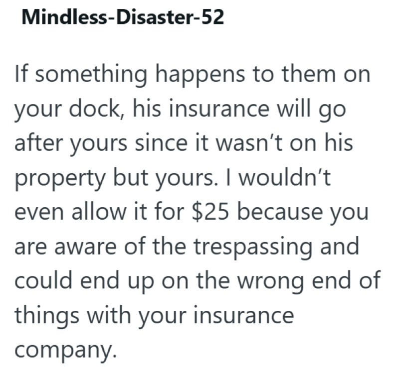 Mindless-Disaster-52 If something happens to them on your dock, his insurance will go after yours since it wasn't on his property but yours. I wouldn't even allow it for $25 because you are aware of the trespassing and could end up on the wrong end of things with your insurance company.