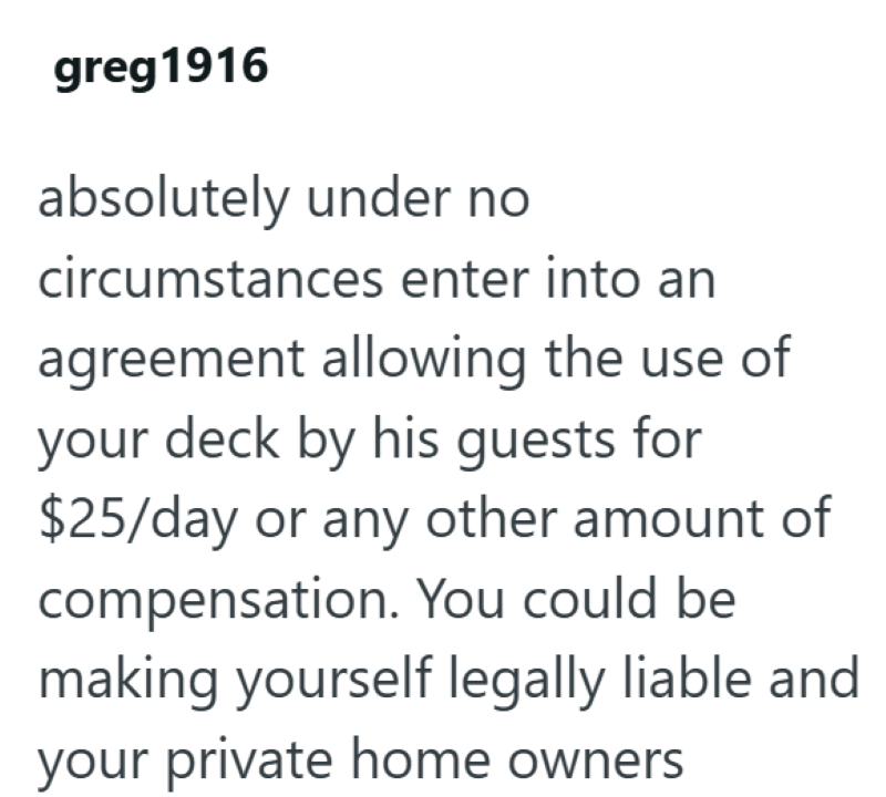 greg 1916 absolutely under no circumstances enter into an agreement allowing the use of your deck by his guests for $25/day or any other amount of compensation. You could be making yourself legally liable and your private home owners.