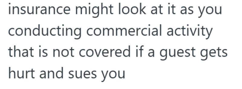 insurance might look at it as you conducting commercial activity that is not covered if a guest gets hurt and sues you