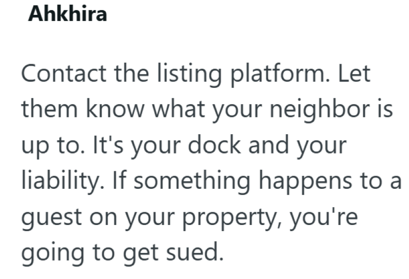 Ahkhira Contact the listing platform. Let them know what your neighbor is up to. It's your dock and your liability. If something happens to a guest on your property, you're going to get sued.