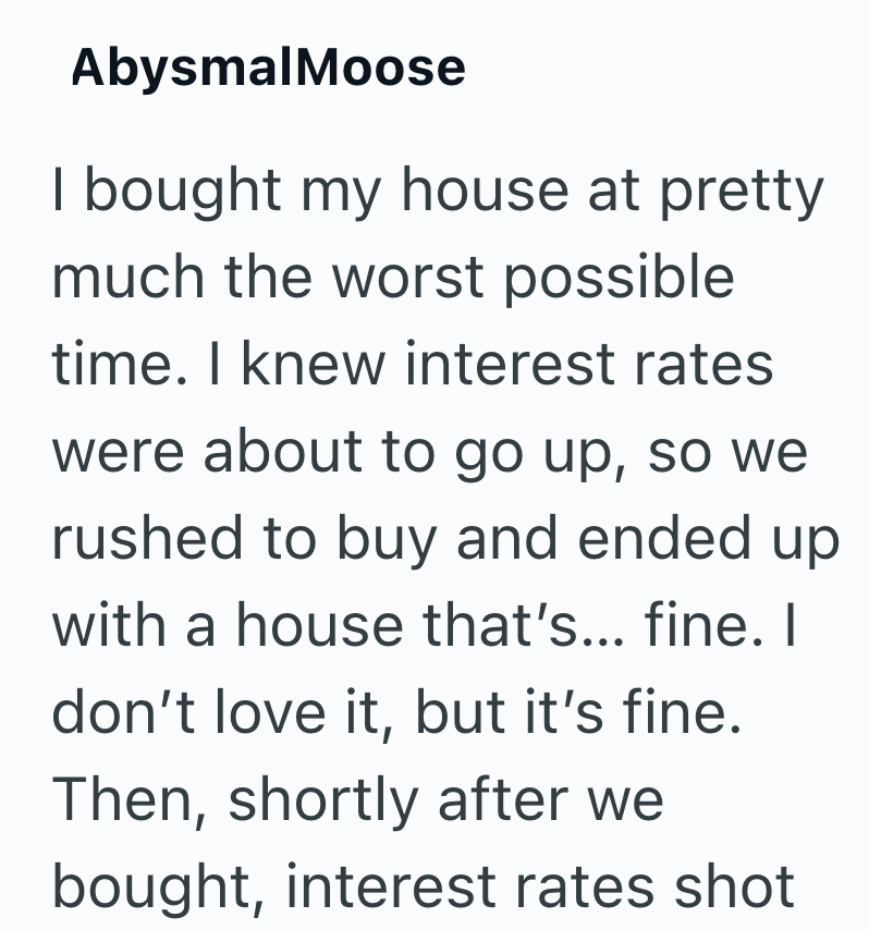 AbysmalMoose I bought my house at pretty much the worst possible time. I knew interest rates were about to go up, so we rushed to buy and ended up with a house that's... fine. I don't love it, but it's fine. Then, shortly after we bought, interest rates shot