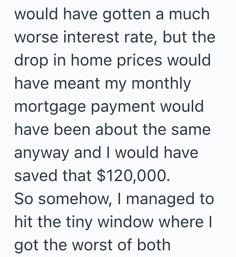 would have gotten a much worse interest rate, but the drop in home prices would have meant my monthly mortgage payment would have been about the same anyway and I would have saved that $120,000. So somehow, I managed to hit the tiny window where I got the worst of both