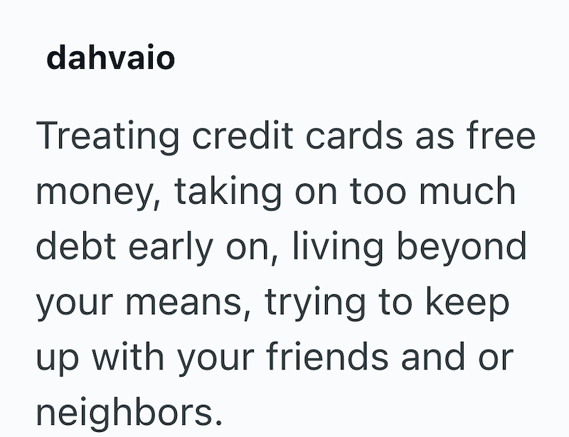 dahvaio Treating credit cards as free money, taking on too much debt early on, living beyond your means, trying to keep up with your friends and or neighbors.