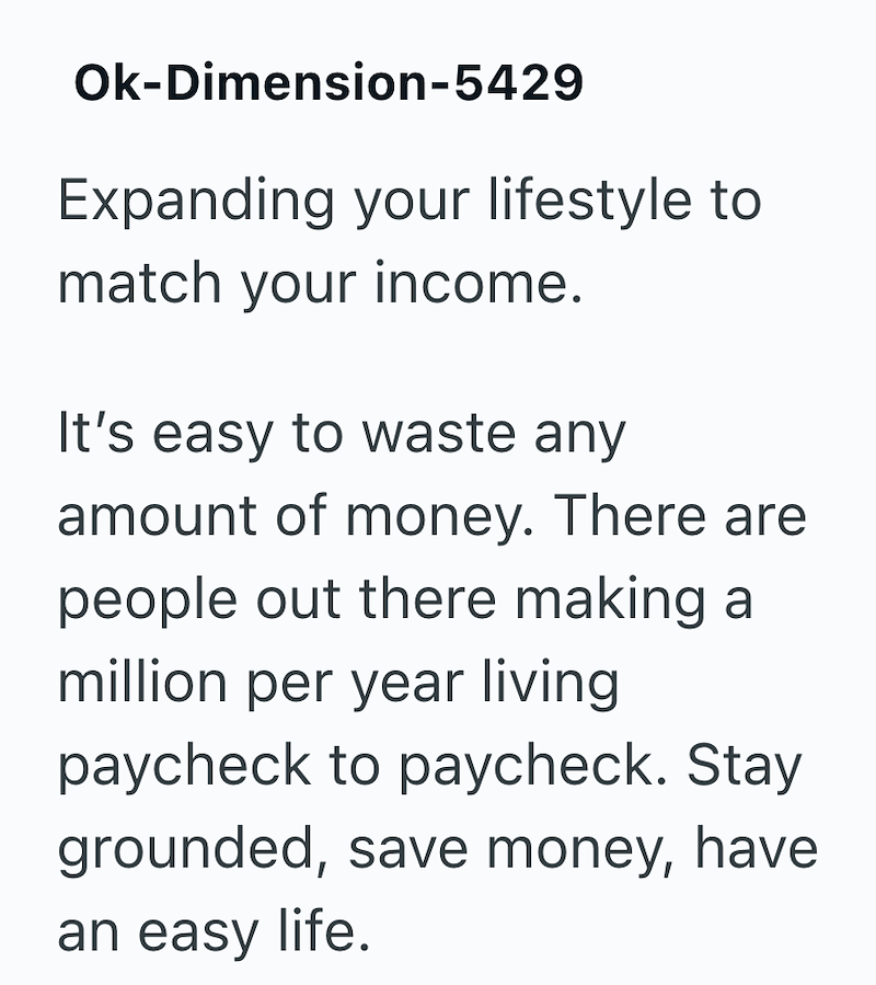 Ok-Dimension-5429 Expanding your lifestyle to match your income. It's easy to waste any amount of money. There are people out there making a million per year living paycheck to paycheck. Stay grounded, save money, have an easy life.