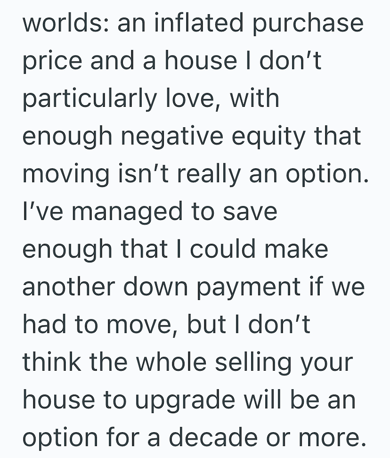worlds: an inflated purchase price and a house I don't particularly love, with enough negative equity that moving isn't really an option. I've managed to save enough that I could make another down payment if we had to move, but I don't think the whole selling your house to upgrade will be an option for a decade or more.