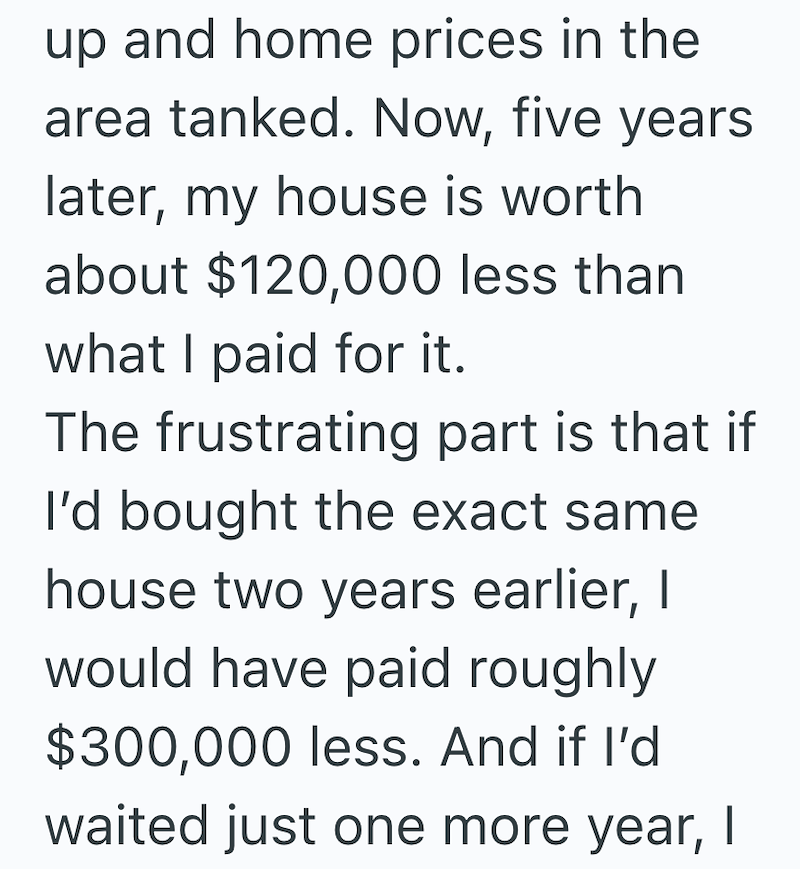 up and home prices in the area tanked. Now, five years later, my house is worth about $120,000 less than what I paid for it. The frustrating part is that if I'd bought the exact same house two years earlier, I would have paid roughly $300,000 less. And if I'd waited just one more year, I