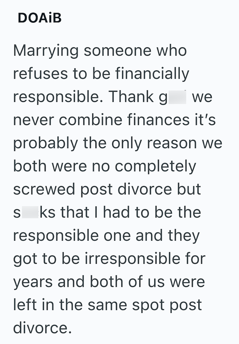 DOAIB Marrying someone who refuses to be financially responsible. Thank god we never combine finances it's probably the only reason we both were no completely screwed post divorce but sucks that I had to be the responsible one and they got to be irresponsible for years and both of us were left in the same spot post divorce.