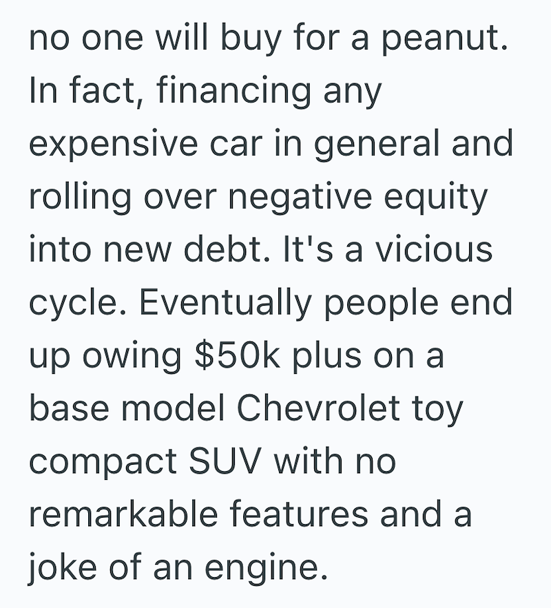 no one will buy for a peanut. In fact, financing any expensive car in general and rolling over negative equity into new debt. It's a vicious cycle. Eventually people end up owing $50k plus on a base model Chevrolet toy compact SUV with no remarkable features and a joke of an engine.