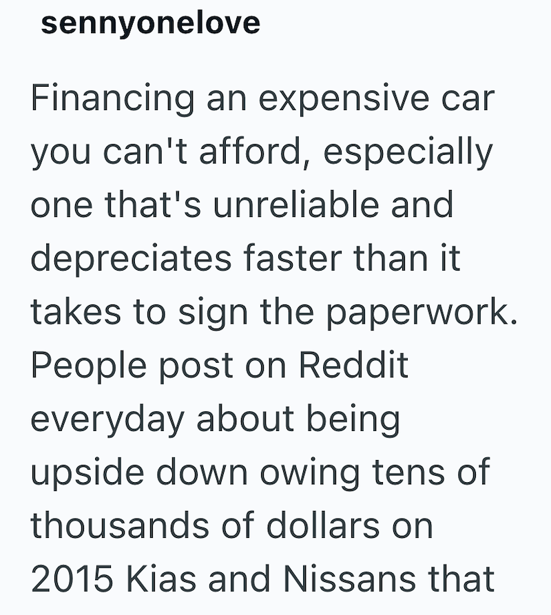 sennyonelove Financing an expensive car you can't afford, especially one that's unreliable and depreciates faster than it takes to sign the paperwork. People post on Reddit everyday about being upside down owing tens of thousands of dollars on 2015 Kias and Nissans that