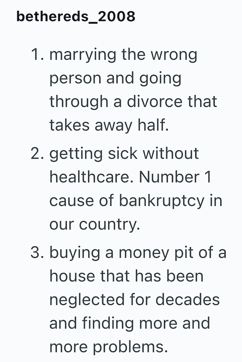 bethereds_2008 1. marrying the wrong person and going through a divorce that takes away half. 2. getting sick without healthcare. Number 1 cause of bankruptcy in our country. 3. buying a money pit of a house that has been neglected for decades and finding more and more problems.