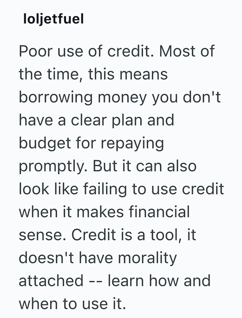 loljetfuel Poor use of credit. Most of the time, this means borrowing money you don't have a clear plan and budget for repaying promptly. But it can also look like failing to use credit when it makes financial sense. Credit is a tool, it doesn't have morality attached learn how and -- when to use it.