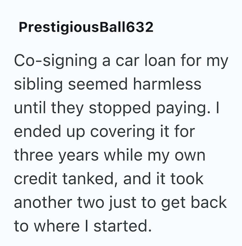 PrestigiousBall632 Co-signing a car loan for my sibling seemed harmless. until they stopped paying. I ended up covering it for three years while my own credit tanked, and it took another two just to get back to where I started.