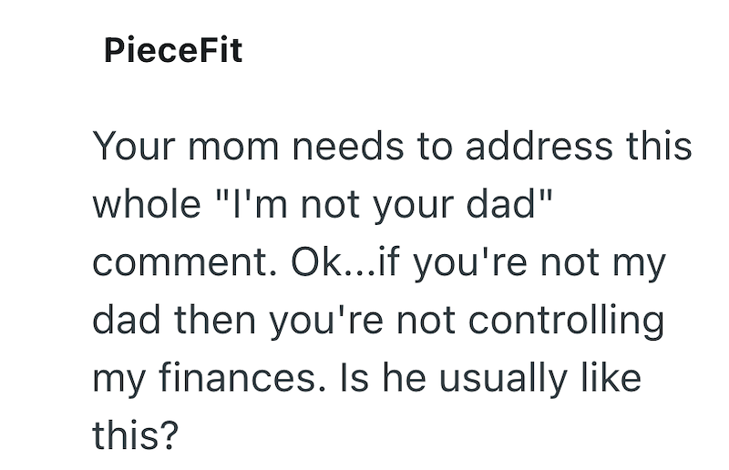 PieceFit Your mom needs to address this whole "I'm not your dad" comment. Ok...if you're not my dad then you're not controlling my finances. Is he usually like this?